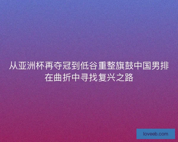 从亚洲杯再夺冠到低谷重整旗鼓中国男排在曲折中寻找复兴之路