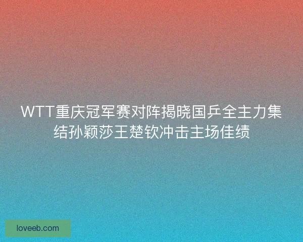 WTT重庆冠军赛对阵揭晓国乒全主力集结孙颖莎王楚钦冲击主场佳绩