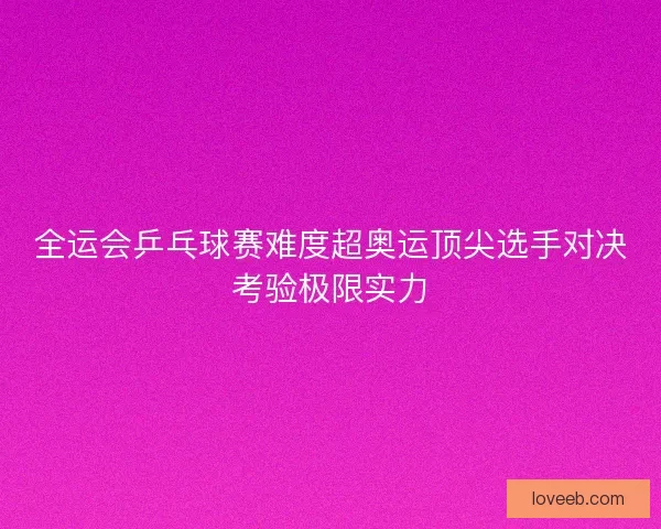 全运会乒乓球赛难度超奥运顶尖选手对决考验极限实力